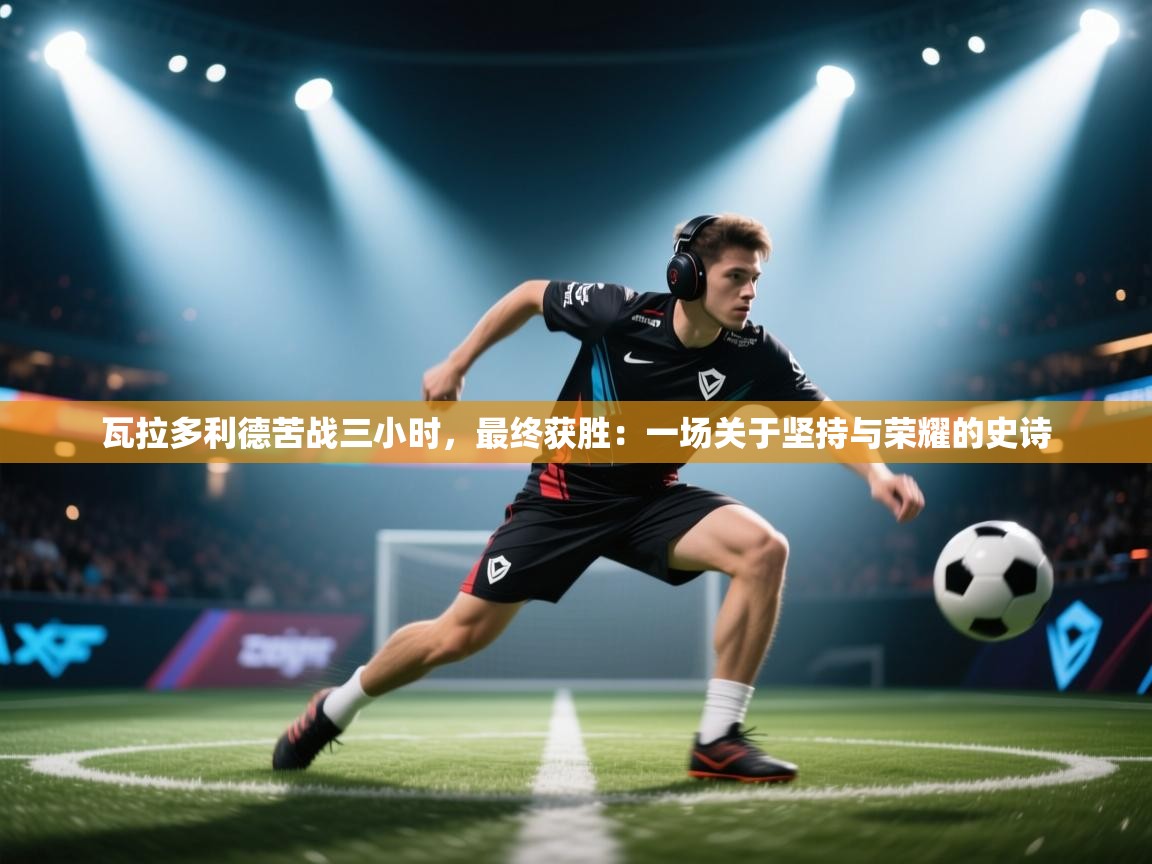 瓦拉多利德苦战三小时，最终获胜：一场关于坚持与荣耀的史诗  第2张